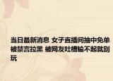 當(dāng)日最新消息 女子直播間抽中免單被禁言拉黑 被網(wǎng)友吐槽輸不起就別玩