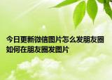 今日更新微信圖片怎么發(fā)朋友圈 如何在朋友圈發(fā)圖片