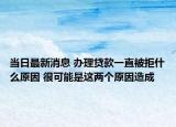 當日最新消息 辦理貸款一直被拒什么原因 很可能是這兩個原因造成