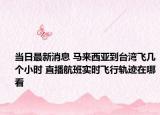 當(dāng)日最新消息 馬來(lái)西亞到臺(tái)灣飛幾個(gè)小時(shí) 直播航班實(shí)時(shí)飛行軌跡在哪看