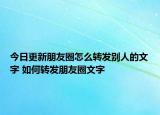 今日更新朋友圈怎么轉(zhuǎn)發(fā)別人的文字 如何轉(zhuǎn)發(fā)朋友圈文字