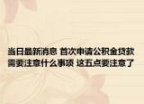 當(dāng)日最新消息 首次申請(qǐng)公積金貸款需要注意什么事項(xiàng) 這五點(diǎn)要注意了