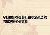 今日更新微信朋友圈怎么清理 微信朋友圈如何清理