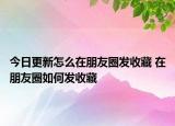 今日更新怎么在朋友圈發(fā)收藏 在朋友圈如何發(fā)收藏