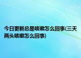 今日更新總是咳嗽怎么回事(三天兩頭咳嗽怎么回事)