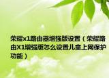 榮耀x1路由器增強版設置（榮耀路由X1增強版怎么設置兒童上網(wǎng)保護功能）