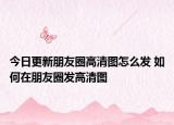 今日更新朋友圈高清圖怎么發(fā) 如何在朋友圈發(fā)高清圖