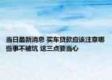 當(dāng)日最新消息 買車貸款應(yīng)該注意哪些事不被坑 這三點(diǎn)要當(dāng)心