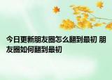今日更新朋友圈怎么翻到最初 朋友圈如何翻到最初