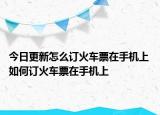 今日更新怎么訂火車票在手機上 如何訂火車票在手機上