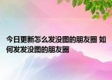 今日更新怎么發(fā)沒圖的朋友圈 如何發(fā)發(fā)沒圖的朋友圈