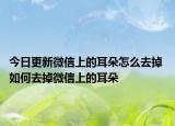 今日更新微信上的耳朵怎么去掉 如何去掉微信上的耳朵
