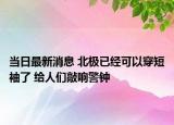 當(dāng)日最新消息 北極已經(jīng)可以穿短袖了 給人們敲響警鐘
