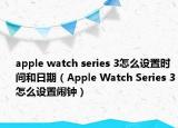 apple watch series 3怎么設置時間和日期（Apple Watch Series 3怎么設置鬧鐘）