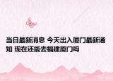 當(dāng)日最新消息 今天出入廈門(mén)最新通知 現(xiàn)在還能去福建廈門(mén)嗎