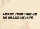 今日更新怎么下載朋友圈的微信朋友圈 微信上的朋友圈怎么下載
