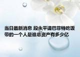 當(dāng)日最新消息 段永平請巴菲特吃飯帶的一個(gè)人是誰總資產(chǎn)有多少億