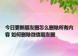 今日更新朋友圈怎么刪除所有內容 如何刪除微信朋友圈