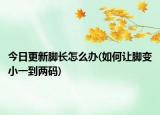 今日更新腳長怎么辦(如何讓腳變小一到兩碼)