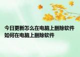 今日更新怎么在電腦上刪除軟件 如何在電腦上刪除軟件