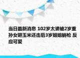 當(dāng)日最新消息 102歲太婆被2歲重孫女砸玉米還擊后3歲姐姐躺槍 反應(yīng)可愛