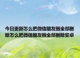 今日更新怎么把微信朋友圈全部刪除怎么把微信朋友圈全部刪除安卓