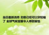 當(dāng)日最新消息 北極已經(jīng)可以穿短袖了 全球氣候變暖令人感到害怕