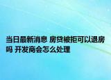 當(dāng)日最新消息 房貸被拒可以退房嗎 開(kāi)發(fā)商會(huì)怎么處理
