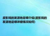 皮影戲的發(fā)源地是哪介紹(皮影戲的發(fā)源地是哪詳細(xì)情況如何)