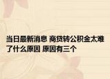 當日最新消息 商貸轉公積金太難了什么原因 原因有三個