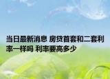 當(dāng)日最新消息 房貸首套和二套利率一樣嗎 利率要高多少