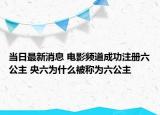 當(dāng)日最新消息 電影頻道成功注冊(cè)六公主 央六為什么被稱為六公主