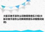 火影忍者手游怎么切換背景音樂(lè)介紹(火影忍者手游怎么切換背景音樂(lè)詳細(xì)情況如何)