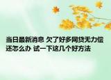 當(dāng)日最新消息 欠了好多網(wǎng)貸無力償還怎么辦 試一下這幾個(gè)好方法