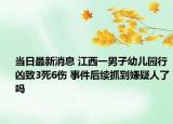 當日最新消息 江西一男子幼兒園行兇致3死6傷 事件后續(xù)抓到嫌疑人了嗎