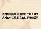 當(dāng)日最新消息 申請(qǐng)貸款次數(shù)太多沒貸成有什么后果 會(huì)有以下這些后果