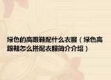 綠色的高跟鞋配什么衣服（綠色高跟鞋怎么搭配衣服簡(jiǎn)介介紹）