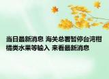 當(dāng)日最新消息 海關(guān)總署暫停臺灣柑橘類水果等輸入 來看最新消息