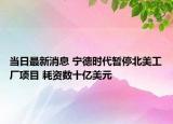 當(dāng)日最新消息 寧德時(shí)代暫停北美工廠項(xiàng)目 耗資數(shù)十億美元