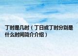 丁時(shí)是幾時(shí)（丁日或丁時(shí)分別是什么時(shí)間簡介介紹）