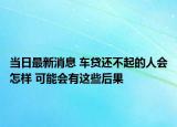 當日最新消息 車貸還不起的人會怎樣 可能會有這些后果