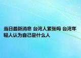 當(dāng)日最新消息 臺(tái)灣人緊張嗎 臺(tái)灣年輕人認(rèn)為自己是什么人