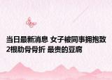 當日最新消息 女子被同事?lián)肀е?根肋骨骨折 最貴的豆腐