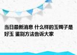 當(dāng)日最新消息 什么樣的玉鐲子是好玉 鑒別方法告訴大家