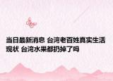 當日最新消息 臺灣老百姓真實生活現(xiàn)狀 臺灣水果都扔掉了嗎