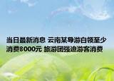 當(dāng)日最新消息 云南某導(dǎo)游白領(lǐng)至少消費8000元 旅游團強迫游客消費