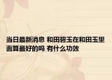 當(dāng)日最新消息 和田碧玉在和田玉里面算最好的嗎 有什么功效