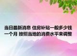 當(dāng)日最新消息 住房補(bǔ)貼一般多少錢(qián)一個(gè)月 按照當(dāng)?shù)氐南M(fèi)水平來(lái)調(diào)整