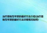 治療原始性早泄的最好方法介紹(治療原始性早泄的最好方法詳細(xì)情況如何)