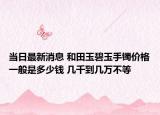 當(dāng)日最新消息 和田玉碧玉手鐲價格一般是多少錢 幾千到幾萬不等